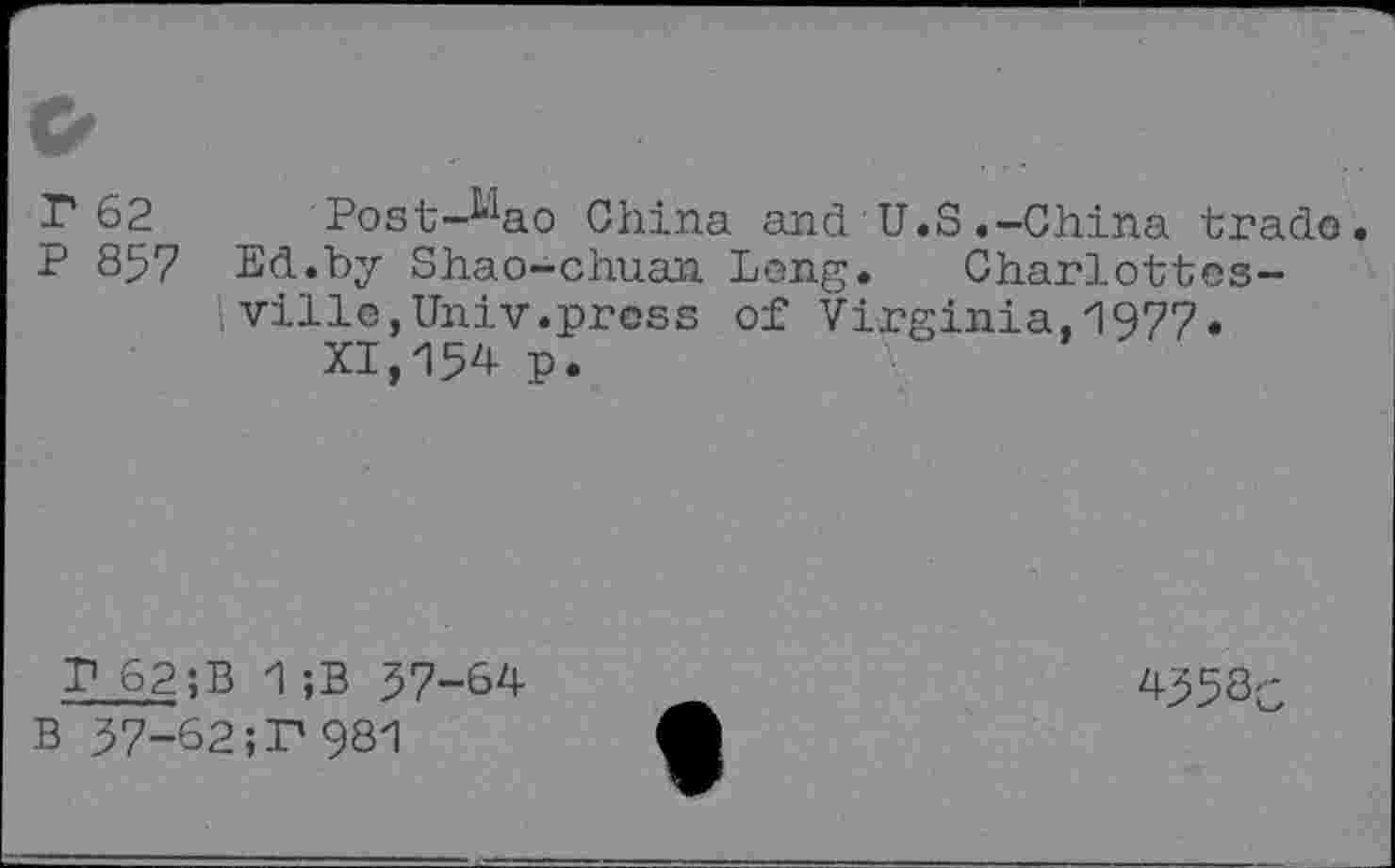 ﻿r 62 Post-^ao China and U.S.-China trade.
P 857 Ed.by Shao-chuan Leng. Charlottesville, Univ.press of Virginia,1977.
XI,15^ p.
P 62 ;B 1 ;B 37-64 B 37-62;P981
4353c